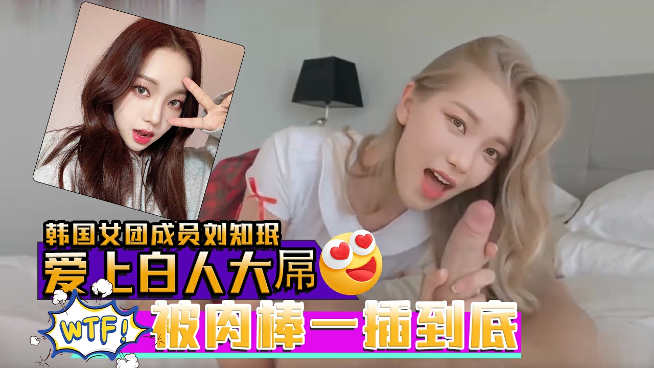 AI韩国女团成员刘知珉爱上白人大屌无毛美穴被肉棒一插到底